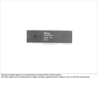 Typically a system based on a microprocessor contained within another system.
The other system can be anything from a bigger computer, appliances like a fridge or oven, or even the human body.
 