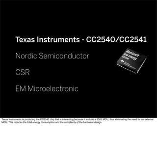 Texas Instruments - CC2540/CC2541
Nordic Semiconductor
CSR
EM Microelectronic
Texas Instruments is producing the CC2540 chip that is interesting because it include a 8501 MCU, thus eliminating the need for an external
MCU. This reduces the total energy consumption and the complexity of the hardware design.
 