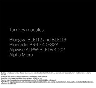 Turnkey modules:
Bluegiga BLE112 and BLE113
Blueradio BR-LE4.0-S2A
Alpwise ALPW-BLEDVK002
Alpha Micro
Building a module around a chipset also requires a certiﬁcation from Bluetooth. An alternative is to use a turnkey module. Some options
include:
Bluegiga: http://www.bluegiga.com/BLE113_Bluetooth_Smart_module
Blueradio: http://www.blueradios.com/hardware_LE4.0-S2.htm
Alpwise: http://www.alpwise.com/produit.php?ref=ALPW-BLEDK002&id_rubrique=6
Alpha Micro: http://news.cision.com/livewire-pr/r/alpha-micro-launches-low-energy-bluetooth-smart--modules-for-medical-and-other-devices-
from-laird-te,c9405289
 