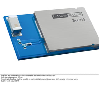 BlueGiga is a module with good documentation, it’s based on CC2540/CC2541
BgScripting language or BG API
According to BlueGiga it will be possible to use the IAR Workbench (expensive) 8051 compiler in the near future.
BLE112 costs around €11
 