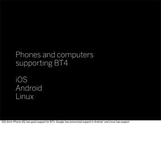 Phones and computers
supporting BT4
iOS
Android
Linux
iOS (from iPhone 4S) has good support for BT4. Google has announced support in Android and Linux has support.
 