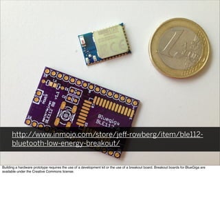 http://www.inmojo.com/store/jeﬀ-rowberg/item/ble112-
bluetooth-low-energy-breakout/
Building a hardware prototype requires the use of a development kit or the use of a breakout board. Breakout boards for BlueGiga are
available under the Creative Commons license.
 