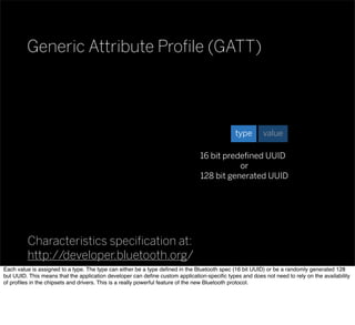 Generic Attribute Proﬁle (GATT)
Characteristics speciﬁcation at:
http://developer.bluetooth.org/
valuetype
16 bit predeﬁned UUID
or
128 bit generated UUID
Each value is assigned to a type. The type can either be a type deﬁned in the Bluetooth spec (16 bit UUID) or be a randomly generated 128
but UUID. This means that the application developer can deﬁne custom application-speciﬁc types and does not need to rely on the availability
of proﬁles in the chipsets and drivers. This is a really powerful feature of the new Bluetooth protocol.
 