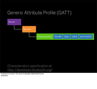 Generic Attribute Proﬁle (GATT)
Characteristics speciﬁcation at:
http://developer.bluetooth.org/
Server
Characteristic valuetypehandle permission
Service
A service to a server. The server is typically implemented by the
peripheral.
 