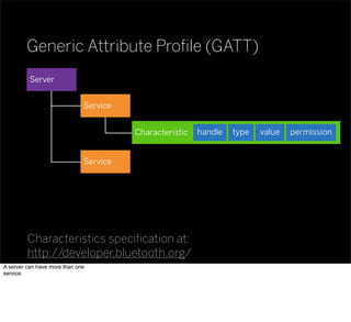 Service
Generic Attribute Proﬁle (GATT)
Characteristics speciﬁcation at:
http://developer.bluetooth.org/
Characteristic valuetypehandle permission
Service
Server
A server can have more than one
service.
 