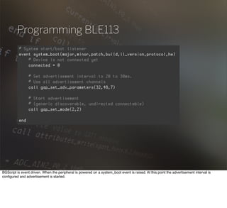 Programming BLE113
BGScript is event driven. When the peripheral is powered on a system_boot event is raised. At this point the advertisement interval is
conﬁgured and advertisement is started.
 