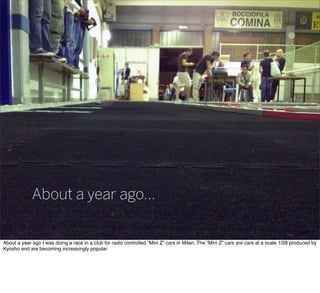 About a year ago...
About a year ago I was doing a race in a club for radio controlled “Mini Z” cars in Milan. The “Mini Z” cars are cars at a scale 1/28 produced by
Kyosho and are becoming increasingly popular.
 