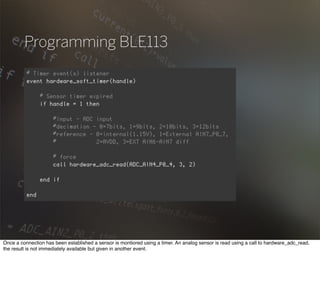 Programming BLE113
Once a connection has been established a sensor is montiored using a timer. An analog sensor is read using a call to hardware_adc_read,
the result is not immediately available but given in another event.
 