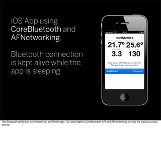 iOS App using
CoreBluetooth and
AFNetworking.
Bluetooth connection
is kept alive while the
app is sleeping
The Bluetooth peripheral is connecting to an iPhone app. I’ve used Apple’s CoreBluetooth API and AFNetworking to relay the data to a cloud
service.
 