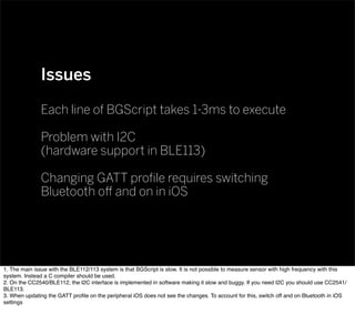 Issues
Each line of BGScript takes 1-3ms to execute
Problem with I2C
(hardware support in BLE113)
Changing GATT proﬁle requires switching
Bluetooth oﬀ and on in iOS
1. The main issue with the BLE112/113 system is that BGScript is slow. It is not possible to measure sensor with high frequency with this
system. Instead a C compiler should be used.
2. On the CC2540/BLE112, the I2C interface is implemented in software making it slow and buggy. If you need I2C you should use CC2541/
BLE113.
3. When updating the GATT proﬁle on the peripheral iOS does not see the changes. To account for this, switch off and on Bluetooth in iOS
settings
 