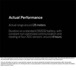 Actual Performance
Actual range around 25 meters
Duration on a standard CR2032 battery, with
constant non-optimized communication and
reading of four ADC sensors: around 4 hours
From a few experiments I’ve seen that the connection becomes somewhat unstable above 25 meters range. This obviously depends a lot on
the environment. Below 25 the connection is very stable, even in environments with a lot of radios in the 2,4GHz band.
The coin cell battery can last for a very long time, however, this requires setting the connection interval parameters rather conservative,
implement low power modes etc. etc. Running the chip in a busy loop where it reads the ADC and sends the values to the central, the battery
lasts for around 4 hours.
 