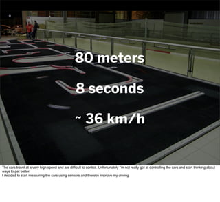 80 meters
8 seconds
~ 36 km/h
The cars travel at a very high speed and are difﬁcult to control. Unfortunately I’m not really got at controlling the cars and start thinking about
ways to get better.
I decided to start measuring the cars using sensors and thereby improve my driving.
 