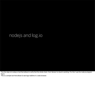 nodejs and log.io
The ﬁrst step is to setup a tool that allows to verify that the whole chain, from Sensor to cloud is working. For this I use the node.js program
log.io.
This is a simple tool that allows to see logs realtime in a web browser.
 
