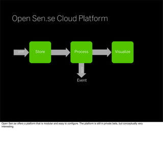 Store Process Visualize
HTTPEvent
HTTP
Open Sen.se Cloud Platform
Open Sen.se offers a platform that is modular and easy to conﬁgure. The platform is still in private beta, but conceptually very
interesting.
 