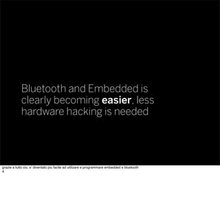 Bluetooth and Embedded is
clearly becoming easier, less
hardware hacking is needed
grazie a tutto cio, e’ diventato piu facile ad utilizare e programmare embedded e bluetooth
4
 