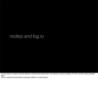 nodejs and log.io
The ﬁrst step is to setup a tool that allows to verify that the whole chain, from Sensor to cloud is wor...