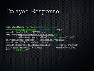 Delayed Response class MainHandler(tornado. web.RequestHandler ):  @ tornado. web.asynchronous     def get(self):   http = tornado.httpclient.AsyncHTTPClient()  http.fetch(" http://friendfeed-api.com/v2/feed/ bret ",                   callback=self .async_callback( self.on_response ))  def on_response(self, response):  if response.error: raise tornado. web.HTTPError (500)  json = tornado.escape.json_decode(response.bod y)        sel f.write("Fetched " + str(len(json["entries"])) + " entries "  "from the FriendFeed API")  self.finish () 
