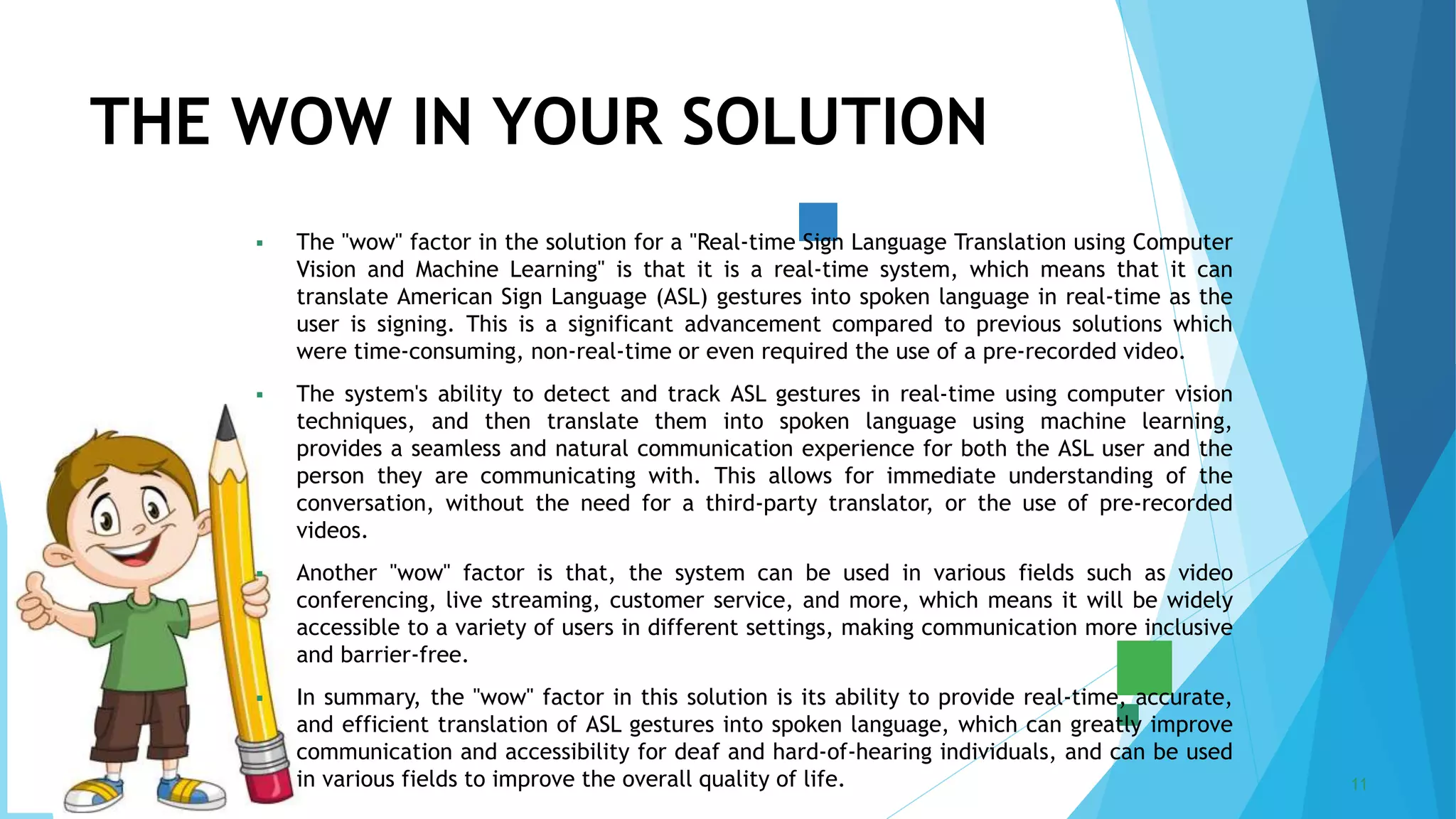 5/22/2023 Annual Review 11
 The "wow" factor in the solution for a "Real-time Sign Language Translation using Computer
Vision and Machine Learning" is that it is a real-time system, which means that it can
translate American Sign Language (ASL) gestures into spoken language in real-time as the
user is signing. This is a significant advancement compared to previous solutions which
were time-consuming, non-real-time or even required the use of a pre-recorded video.
 The system's ability to detect and track ASL gestures in real-time using computer vision
techniques, and then translate them into spoken language using machine learning,
provides a seamless and natural communication experience for both the ASL user and the
person they are communicating with. This allows for immediate understanding of the
conversation, without the need for a third-party translator, or the use of pre-recorded
videos.
 Another "wow" factor is that, the system can be used in various fields such as video
conferencing, live streaming, customer service, and more, which means it will be widely
accessible to a variety of users in different settings, making communication more inclusive
and barrier-free.
 In summary, the "wow" factor in this solution is its ability to provide real-time, accurate,
and efficient translation of ASL gestures into spoken language, which can greatly improve
communication and accessibility for deaf and hard-of-hearing individuals, and can be used
in various fields to improve the overall quality of life.
THE WOW IN YOUR SOLUTION
 