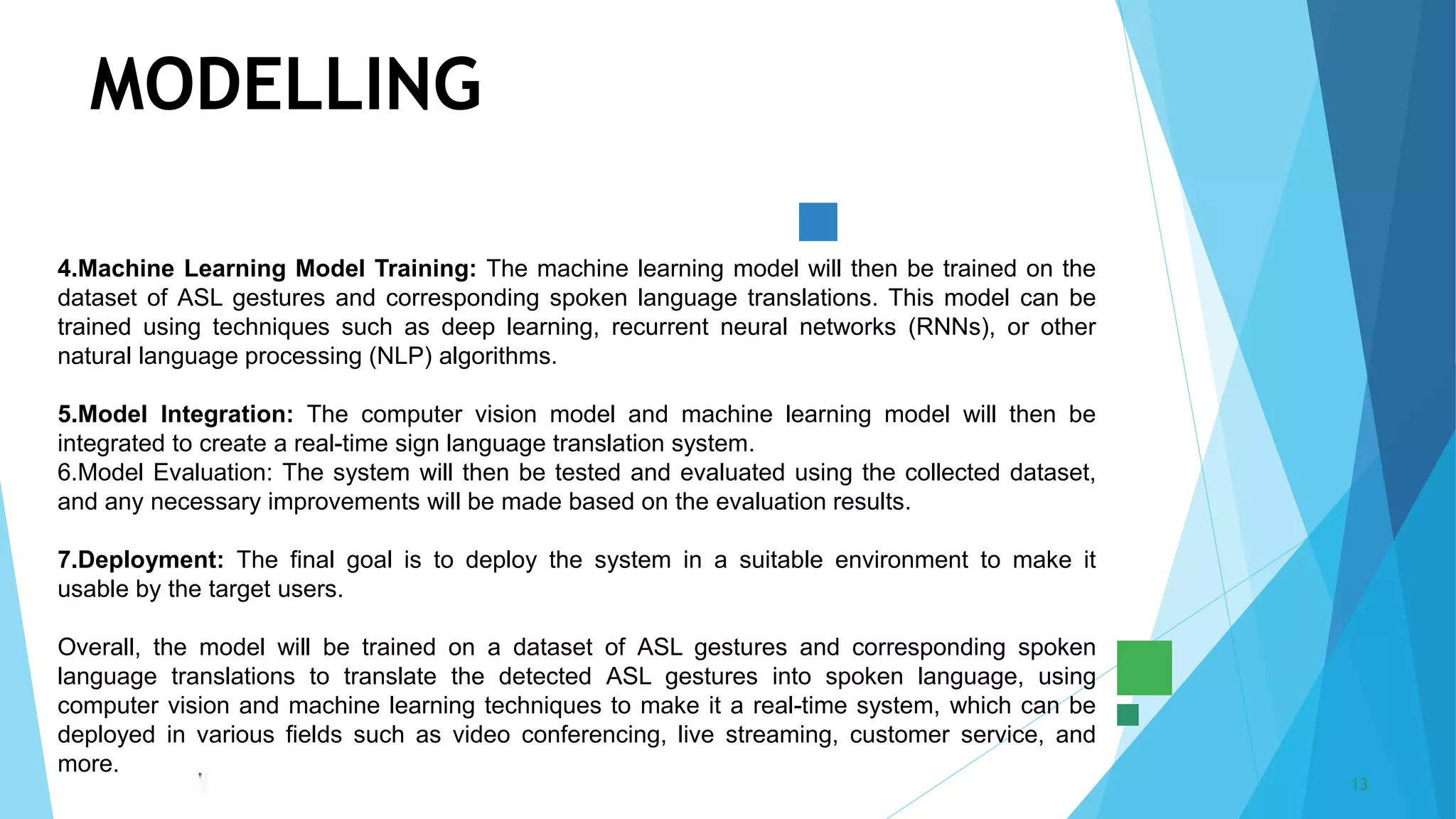5/22/2023 Annual Review 13
MODELLING
4.Machine Learning Model Training: The machine learning model will then be trained on the
dataset of ASL gestures and corresponding spoken language translations. This model can be
trained using techniques such as deep learning, recurrent neural networks (RNNs), or other
natural language processing (NLP) algorithms.
5.Model Integration: The computer vision model and machine learning model will then be
integrated to create a real-time sign language translation system.
6.Model Evaluation: The system will then be tested and evaluated using the collected dataset,
and any necessary improvements will be made based on the evaluation results.
7.Deployment: The final goal is to deploy the system in a suitable environment to make it
usable by the target users.
Overall, the model will be trained on a dataset of ASL gestures and corresponding spoken
language translations to translate the detected ASL gestures into spoken language, using
computer vision and machine learning techniques to make it a real-time system, which can be
deployed in various fields such as video conferencing, live streaming, customer service, and
more.
 