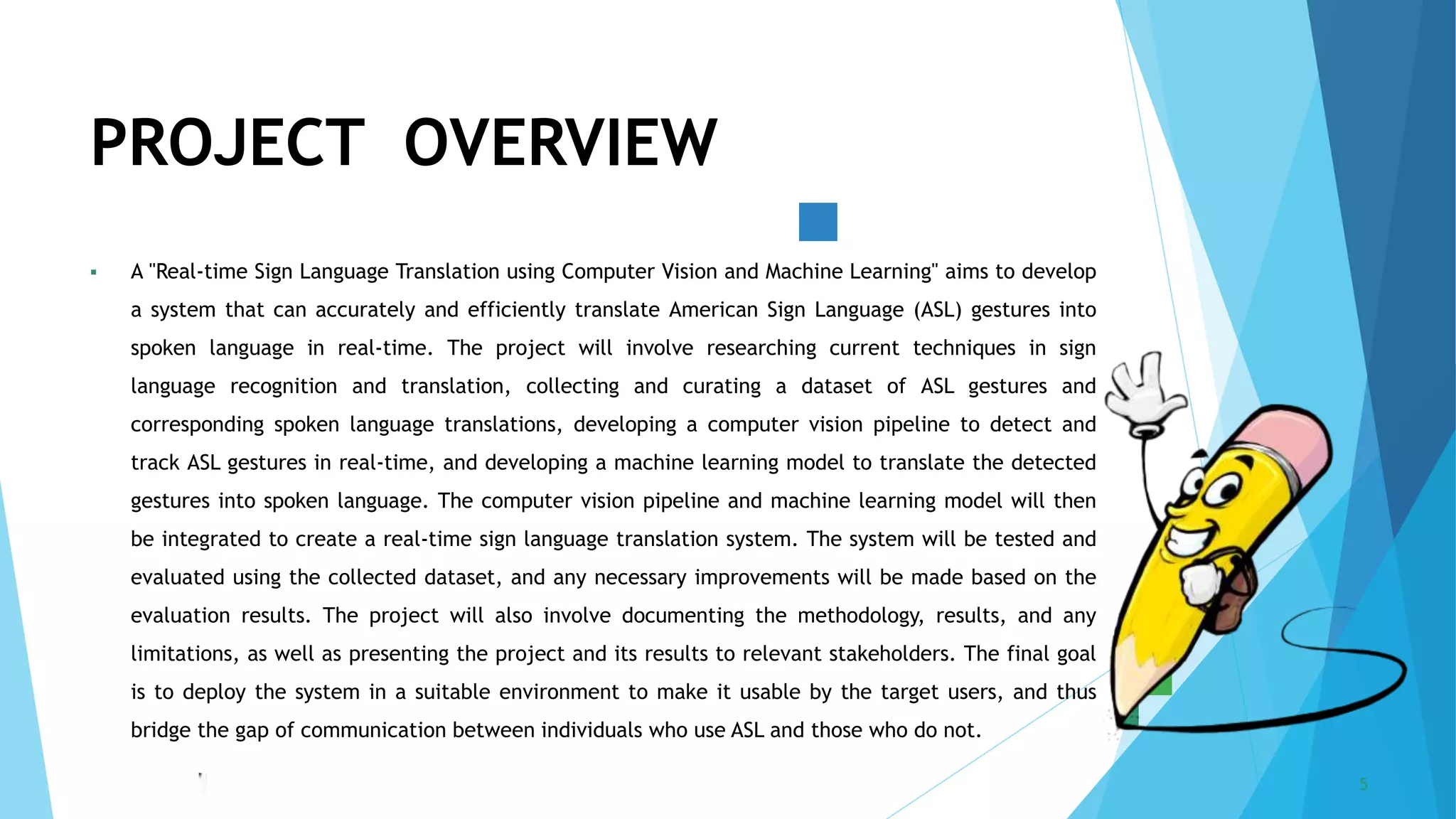 5/22/2023 Annual Review 5
 A "Real-time Sign Language Translation using Computer Vision and Machine Learning" aims to develop
a system that can accurately and efficiently translate American Sign Language (ASL) gestures into
spoken language in real-time. The project will involve researching current techniques in sign
language recognition and translation, collecting and curating a dataset of ASL gestures and
corresponding spoken language translations, developing a computer vision pipeline to detect and
track ASL gestures in real-time, and developing a machine learning model to translate the detected
gestures into spoken language. The computer vision pipeline and machine learning model will then
be integrated to create a real-time sign language translation system. The system will be tested and
evaluated using the collected dataset, and any necessary improvements will be made based on the
evaluation results. The project will also involve documenting the methodology, results, and any
limitations, as well as presenting the project and its results to relevant stakeholders. The final goal
is to deploy the system in a suitable environment to make it usable by the target users, and thus
bridge the gap of communication between individuals who use ASL and those who do not.
PROJECT OVERVIEW
 