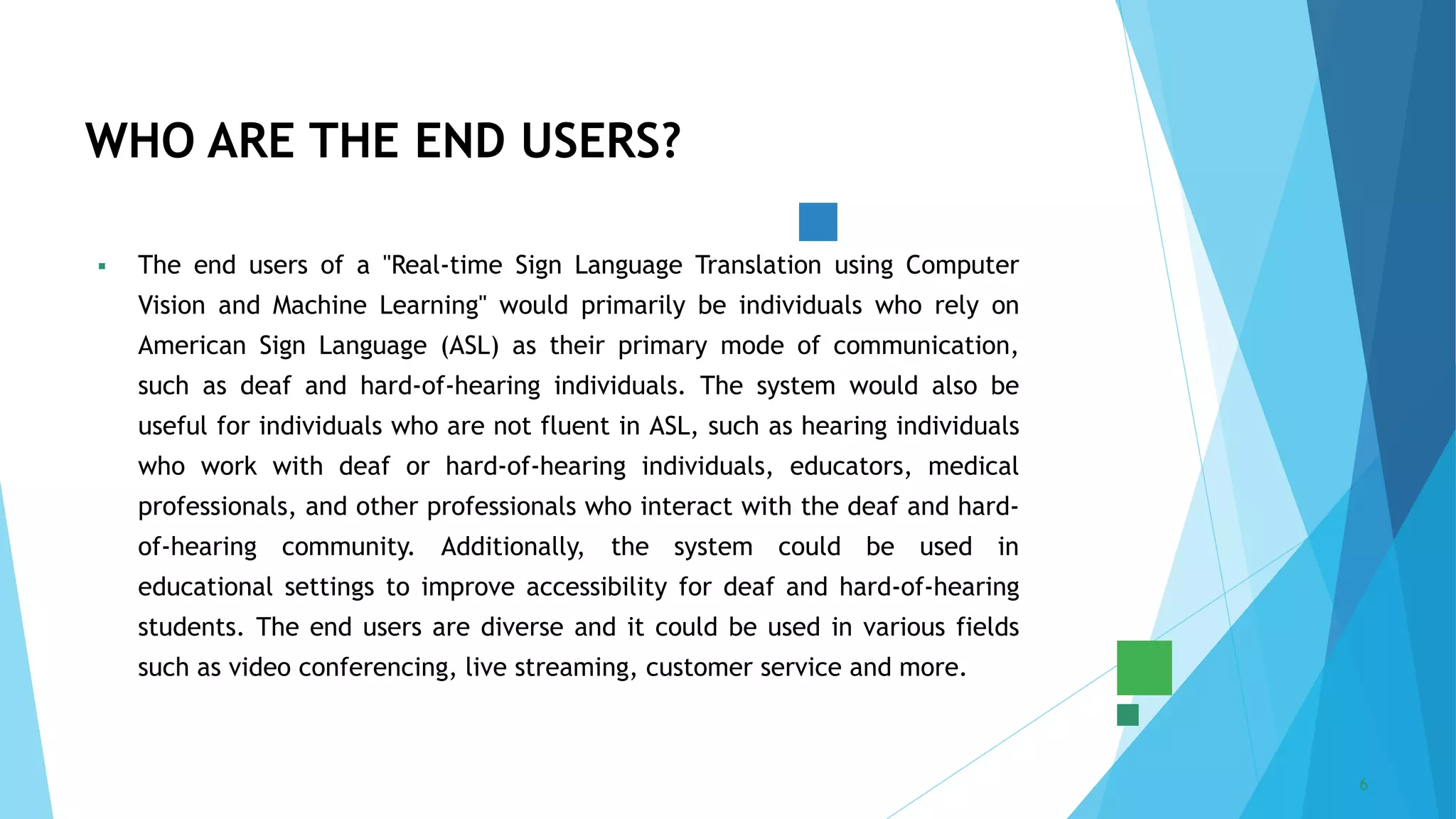 5/22/2023 Annual Review 6
 The end users of a "Real-time Sign Language Translation using Computer
Vision and Machine Learning" would primarily be individuals who rely on
American Sign Language (ASL) as their primary mode of communication,
such as deaf and hard-of-hearing individuals. The system would also be
useful for individuals who are not fluent in ASL, such as hearing individuals
who work with deaf or hard-of-hearing individuals, educators, medical
professionals, and other professionals who interact with the deaf and hard-
of-hearing community. Additionally, the system could be used in
educational settings to improve accessibility for deaf and hard-of-hearing
students. The end users are diverse and it could be used in various fields
such as video conferencing, live streaming, customer service and more.
WHO ARE THE END USERS?
 