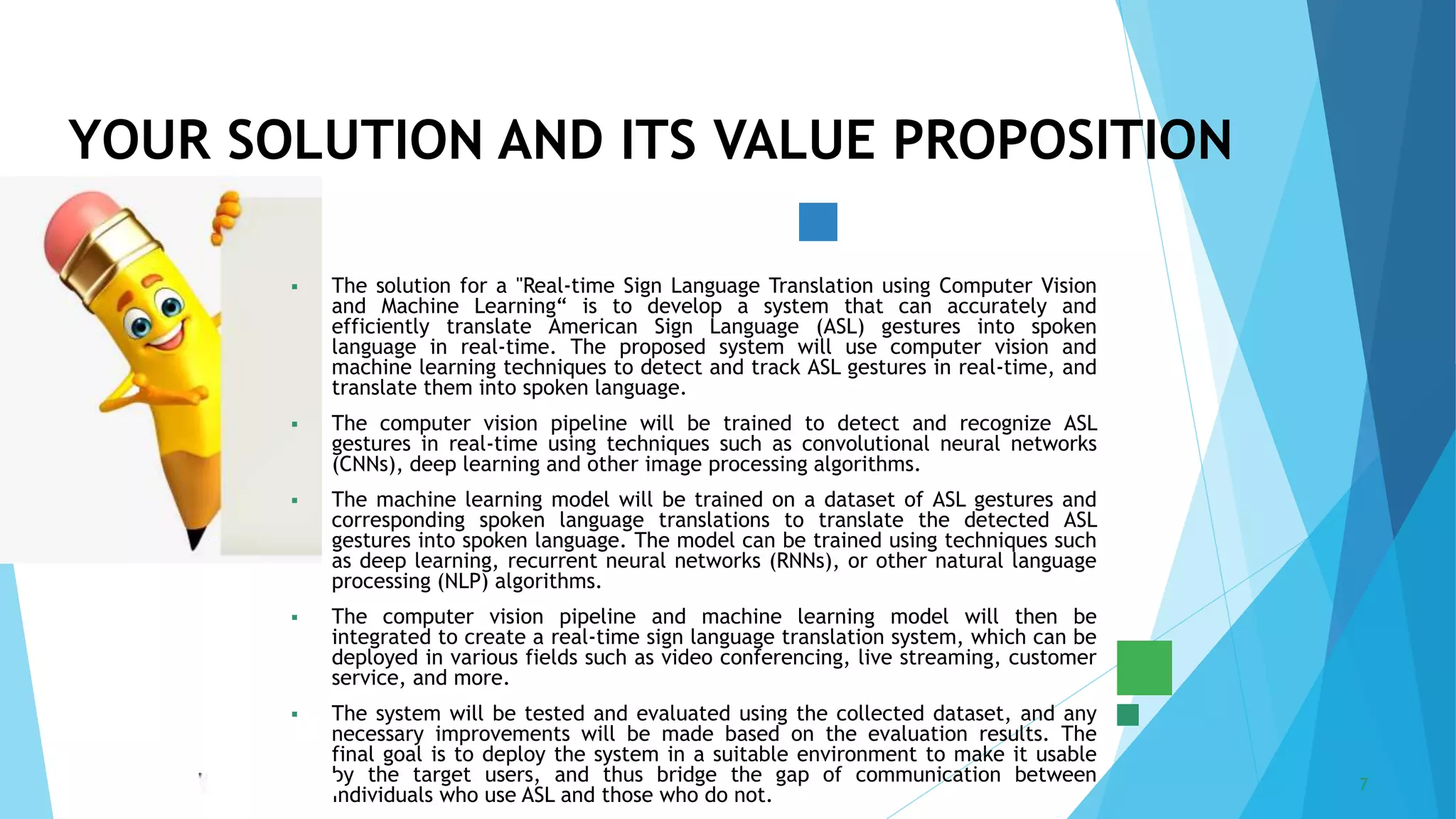 5/22/2023 Annual Review 7
 The solution for a "Real-time Sign Language Translation using Computer Vision
and Machine Learning“ is to develop a system that can accurately and
efficiently translate American Sign Language (ASL) gestures into spoken
language in real-time. The proposed system will use computer vision and
machine learning techniques to detect and track ASL gestures in real-time, and
translate them into spoken language.
 The computer vision pipeline will be trained to detect and recognize ASL
gestures in real-time using techniques such as convolutional neural networks
(CNNs), deep learning and other image processing algorithms.
 The machine learning model will be trained on a dataset of ASL gestures and
corresponding spoken language translations to translate the detected ASL
gestures into spoken language. The model can be trained using techniques such
as deep learning, recurrent neural networks (RNNs), or other natural language
processing (NLP) algorithms.
 The computer vision pipeline and machine learning model will then be
integrated to create a real-time sign language translation system, which can be
deployed in various fields such as video conferencing, live streaming, customer
service, and more.
 The system will be tested and evaluated using the collected dataset, and any
necessary improvements will be made based on the evaluation results. The
final goal is to deploy the system in a suitable environment to make it usable
by the target users, and thus bridge the gap of communication between
individuals who use ASL and those who do not.
YOUR SOLUTION AND ITS VALUE PROPOSITION
 
