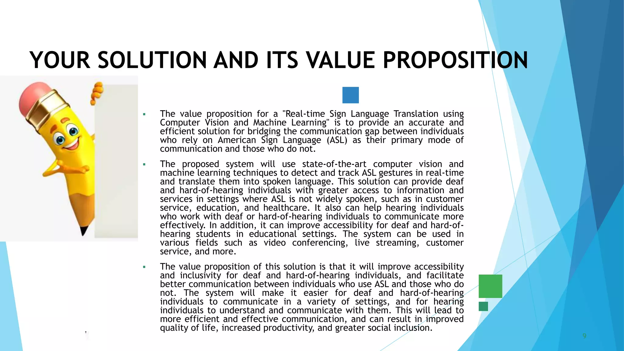 5/22/2023 Annual Review 9
 The value proposition for a "Real-time Sign Language Translation using
Computer Vision and Machine Learning" is to provide an accurate and
efficient solution for bridging the communication gap between individuals
who rely on American Sign Language (ASL) as their primary mode of
communication and those who do not.
 The proposed system will use state-of-the-art computer vision and
machine learning techniques to detect and track ASL gestures in real-time
and translate them into spoken language. This solution can provide deaf
and hard-of-hearing individuals with greater access to information and
services in settings where ASL is not widely spoken, such as in customer
service, education, and healthcare. It also can help hearing individuals
who work with deaf or hard-of-hearing individuals to communicate more
effectively. In addition, it can improve accessibility for deaf and hard-of-
hearing students in educational settings. The system can be used in
various fields such as video conferencing, live streaming, customer
service, and more.
 The value proposition of this solution is that it will improve accessibility
and inclusivity for deaf and hard-of-hearing individuals, and facilitate
better communication between individuals who use ASL and those who do
not. The system will make it easier for deaf and hard-of-hearing
individuals to communicate in a variety of settings, and for hearing
individuals to understand and communicate with them. This will lead to
more efficient and effective communication, and can result in improved
quality of life, increased productivity, and greater social inclusion.
YOUR SOLUTION AND ITS VALUE PROPOSITION
 