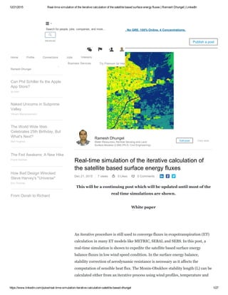 12/21/2015 Real­time simulation of the iterative calculation of the satellite based surface energy fluxes | Ramesh Dhungel | LinkedIn
https://www.linkedin.com/pulse/real­time­simulation­iterative­calculation­satellite­based­dhungel 1/27
Attn: Civil Engineers ­ Get a Master's in Civil Engineering. No GRE. 100% Online. 4 Concentrations.
Real­time simulation of the iterative calculation of
the satellite based surface energy fluxes
Dec 21, 2015 7 views 0 Likes 0 Comments   
This will be a continuing post which will be updated until most of the
real time simulations are shown.
White paper
 
An iterative procedure is still used to converge fluxes in evapotranspiration (ET)
calculation in many ET models like METRIC, SEBAL and SEBS. In this post, a
real­time simulation is shown to expedite the satellite based surface energy
balance fluxes in low wind speed condition. In the surface energy balance,
stability correction of aerodynamic resistance is necessary as it affects the
computation of sensible heat flux. The Monin­Obukhov stability length (L) can be
calculated either from an iterative process using wind profiles, temperature and
Ramesh Dhungel
Water Resources, Remote Sensing and Land
Surface Modeler (LSM) (Ph.D. Civil Engineering)
Edit post View stats
Real­time simulation of the
iterative calculation of the
satellite based surface energ…
fluxesRamesh Dhungel
Can Phil Schiller fix the Apple
App Store?
qz.com
Naked Unicorns in Subprime
Valley
Vikram Mansharamani
The World Wide Web
Celebrates 25th Birthday, But
What's Next?
Neil Hughes
The Fed Awakens: A New Hike
Frank Holmes
How Bad Design Wrecked
Steve Harvey's "Universe"
Eric Thomas
From Oprah to Richard
Pulse Publish a post
Home Profile Connections Jobs Interests
Business Services Try Premium for free

Advanced


1
 
Search for people, jobs, companies, and more...
 
