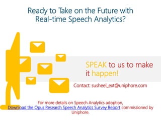 Ready to Take on the Future with
Real-time Speech Analytics?
SPEAK to us to make
it happen!
For more details on Speech Analytics adoption,
Download the Opus Research Speech Analytics Survey Report commissioned by
Uniphore.
Contact: susheel_ext@uniphore.com
 