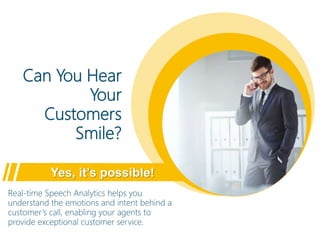 Can You Hear
Your
Customers
Smile?
Yes, it’s possible!
Real-time Speech Analytics helps you
understand the emotions and intent behind a
customer’s call, enabling your agents to
provide exceptional customer service.
 