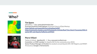 Who?
Tim Spann
@PaasDev // Blog: www.datainmotion.dev
Principal DataFlow Field Engineer. Princeton Future of Data Meetup.
https://github.com/tspannhw/EverythingApacheNiFi
https://community.cloudera.com/t5/Community-Articles/Real-Time-Stock-Processing-With-A
pache-NiFi-and-Apache-Kafka/ta-p/249221
Pierre Villard
Twitter & Github - @pvillard31 // Blog: www.pierrevillard.com
Committer and PMC member for Apache NiFi (in the community since 2015)
Senior Product Manager at Cloudera for products around Apache NiFi, NiFi Registry and MiNiFi
Previously at Google & Hortonworks
 