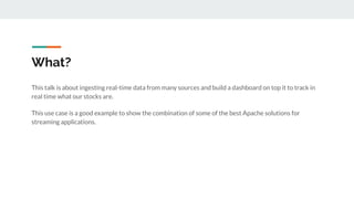 What?
This talk is about ingesting real-time data from many sources and build a dashboard on top it to track in
real time what our stocks are.
This use case is a good example to show the combination of some of the best Apache solutions for
streaming applications.
 