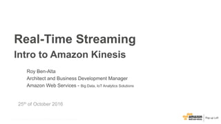 © 2015, Amazon Web Services, Inc. or its Affiliates. All rights reserved.© 2016, Amazon Web Services, Inc. or its Affiliates. All rights reserved.
25th of October 2016
Real-Time Streaming
Intro to Amazon Kinesis
Roy Ben-Alta
Architect and Business Development Manager
Amazon Web Services - Big Data, IoT Analytics Solutions
 