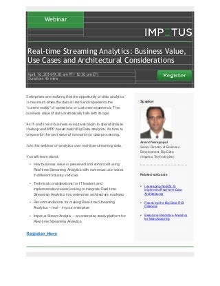 Webinar
Real-time Streaming Analytics: Business Value,
Use Cases and Architectural Considerations
April 16‚ 2014 (9:30 am PT/ 12:30 pm ET)
Duration: 45 mins
Enterprises are realizing that the opportunity of data analytics
is maximum when the data is fresh and represents the
"current reality" of operations or customer experience. The
business value of data dramatically falls with its age.
As IT and line-of-business executives begin to operationalize
Hadoop and MPP based batch Big Data analytics, it's time to
prepare for the next wave of innovation in data processing.
Join this webinar on analytics over real-time streaming data.
You will learn about:
• How business value is preserved and enhanced using
Real-time Streaming Analytics with numerous use-cases
in different industry verticals
• Technical considerations for IT leaders and
implementation teams looking to integrate Real-time
Streaming Analytics into enterprise architecture roadmap
• Recommendations for making Real-time Streaming
Analytics – real – in your enterprise
• Impetus StreamAnalytix – an enterprise ready platform for
Real-time Streaming Analytics
Register Here
Speaker
Anand Venugopal
Senior Director of Business
Development, Big Data
(Impetus Technologies)
Related webcasts
• Leveraging NoSQL to
Implement Real-time Data
Architectures
• Resolving the Big Data ROI
Dilemma
• Real-time Predictive Analytics
for Manufacturing
 