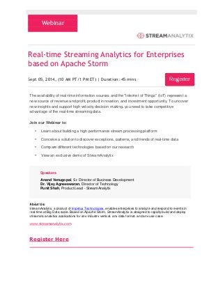 Webinar 
Real-time Streaming Analytics for Enterprises 
based on Apache Storm 
Sept 05, 2014‚ (10 AM PT/1 PM ET) | Duration: 45 mins 
The availability of real-time information sources and the "Internet of Things" (IoT) represent a 
new source of revenue and profit, product innovation, and investment opportunity. To uncover 
new insights and support high velocity decision making, you need to take competitive 
advantage of the real-time streaming data. 
Join our Webinar to: 
• Learn about building a high performance stream processing platform 
• Conceive a solution to discover exceptions, patterns, and trends of real-time data 
• Compare different technologies based on our research 
• View an exclusive demo of StreamAnalytix 
Speakers 
Anand Venugopal, Sr. Director of Business Development 
Dr. Vijay Agneeswaran, Director of Technology 
Punit Shah, Product Lead - StreamAnalytix 
About Us: 
StreamAnalytix, a product of Impetus Technologies, enables enterprises to analyze and respond to events in 
real-time at Big Data scale. Based on Apache Storm, StreamAnalytix is designed to rapidly build and deploy 
streaming analytics applications for any industry vertical, any data format, and any use case. 
www.streamanalytix.com 
Register Here 
