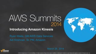 © 2014 Amazon.com, Inc. and its affiliates. All rights reserved. May not be copied, modified, or distributed in whole or in part without the express consent of Amazon.com, Inc.
Introducing Amazon Kinesis
Ryan Waite, GM AWS Data Services
Adi Krishnan, Sr. PM, Amazon
March 26, 2014
 