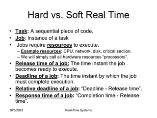 10/5/2023 Real-Time Systems
Hard vs. Soft Real Time
• Task: A sequential piece of code.
• Job: Instance of a task
• Jobs require resources to execute.
– Example resources: CPU, network, disk, critical section.
– We will simply call all hardware resources “processors”.
• Release time of a job: The time instant the job
becomes ready to execute.
• Deadline of a job: The time instant by which the job
must complete execution.
• Relative deadline of a job: “Deadline - Release time”.
• Response time of a job: “Completion time - Release
time”.
 