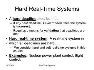 10/5/2023 Real-Time Systems
Hard Real-Time Systems
• A hard deadline must be met.
– If any hard deadline is ever missed, then the system
is incorrect.
– Requires a means for validating that deadlines are
met.
• Hard real-time system: A real-time system in
• which all deadlines are hard.
– We consider hard and soft real-time systems in this
course.
• Examples: Nuclear power plant control, flight
control.
 