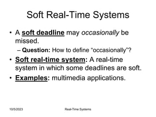 10/5/2023 Real-Time Systems
Soft Real-Time Systems
• A soft deadline may occasionally be
missed.
– Question: How to define “occasionally”?
• Soft real-time system: A real-time
system in which some deadlines are soft.
• Examples: multimedia applications.
 