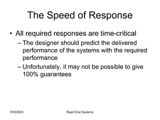 10/5/2023 Real-Time Systems
The Speed of Response
• All required responses are time-critical
– The designer should predict the delivered
performance of the systems with the required
performance
– Unfortunately, it may not be possible to give
100% guarantees
 