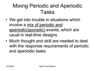 10/5/2023 Real-Time Systems
Mixing Periodic and Aperiodic
Tasks
• We get into trouble in situations which
involve a mix of periodic and
aperiodic(sporadic) events, which are
usual in real-time designs
• Much thought and skill are needed to deal
with the response requirements of periodic
and aperiodic tasks
 