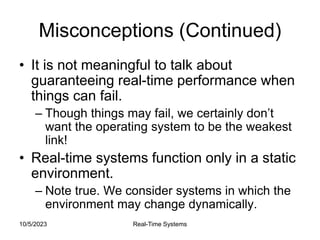10/5/2023 Real-Time Systems
Misconceptions (Continued)
• It is not meaningful to talk about
guaranteeing real-time performance when
things can fail.
– Though things may fail, we certainly don’t
want the operating system to be the weakest
link!
• Real-time systems function only in a static
environment.
– Note true. We consider systems in which the
environment may change dynamically.
 
