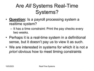 10/5/2023 Real-Time Systems
Are All Systems Real-Time
Systems?
• Question: Is a payroll processing system a
realtime system?
– It has a time constraint: Print the pay checks every
two weeks.
• Perhaps it is a real-time system in a definitional
sense, but it doesn’t pay us to view it as such.
• We are interested in systems for which it is not a
priori obvious how to meet timing constraints
 