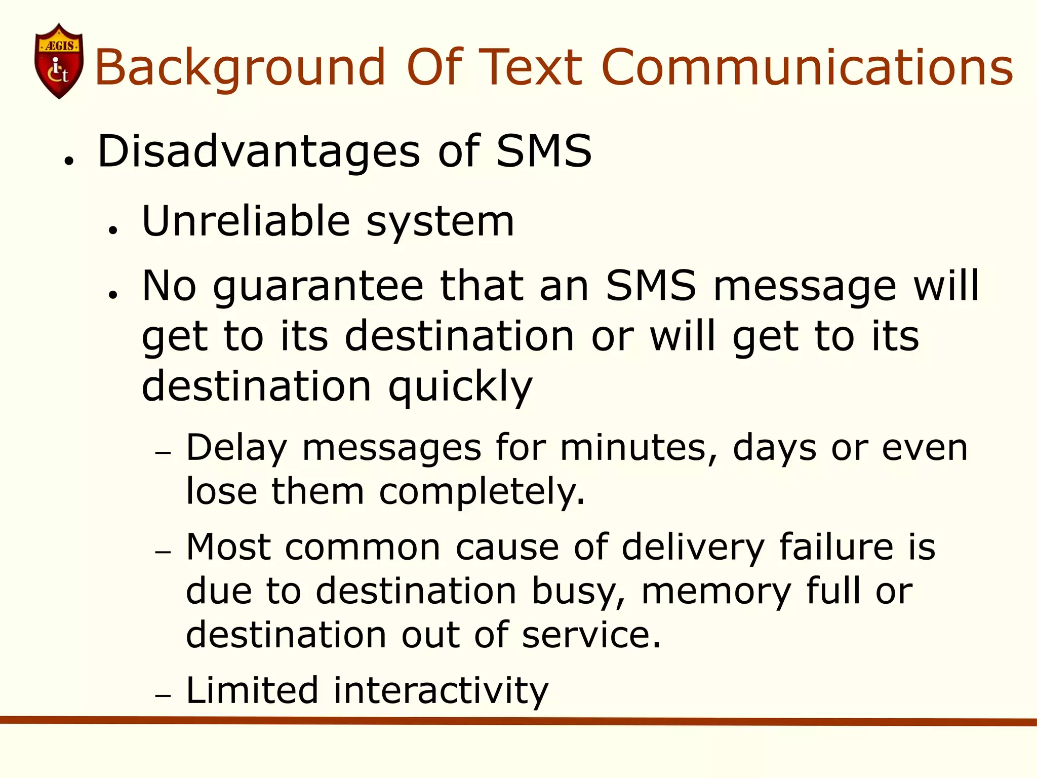 Background Of Text Communications
●   Disadvantages of SMS
    ●   Unreliable system
    ●   No guarantee that an SMS message will
        get to its destination or will get to its
        destination quickly
        –   Delay messages for minutes, days or even
            lose them completely.
        –   Most common cause of delivery failure is
            due to destination busy, memory full or
            destination out of service.
        –   Limited interactivity
 