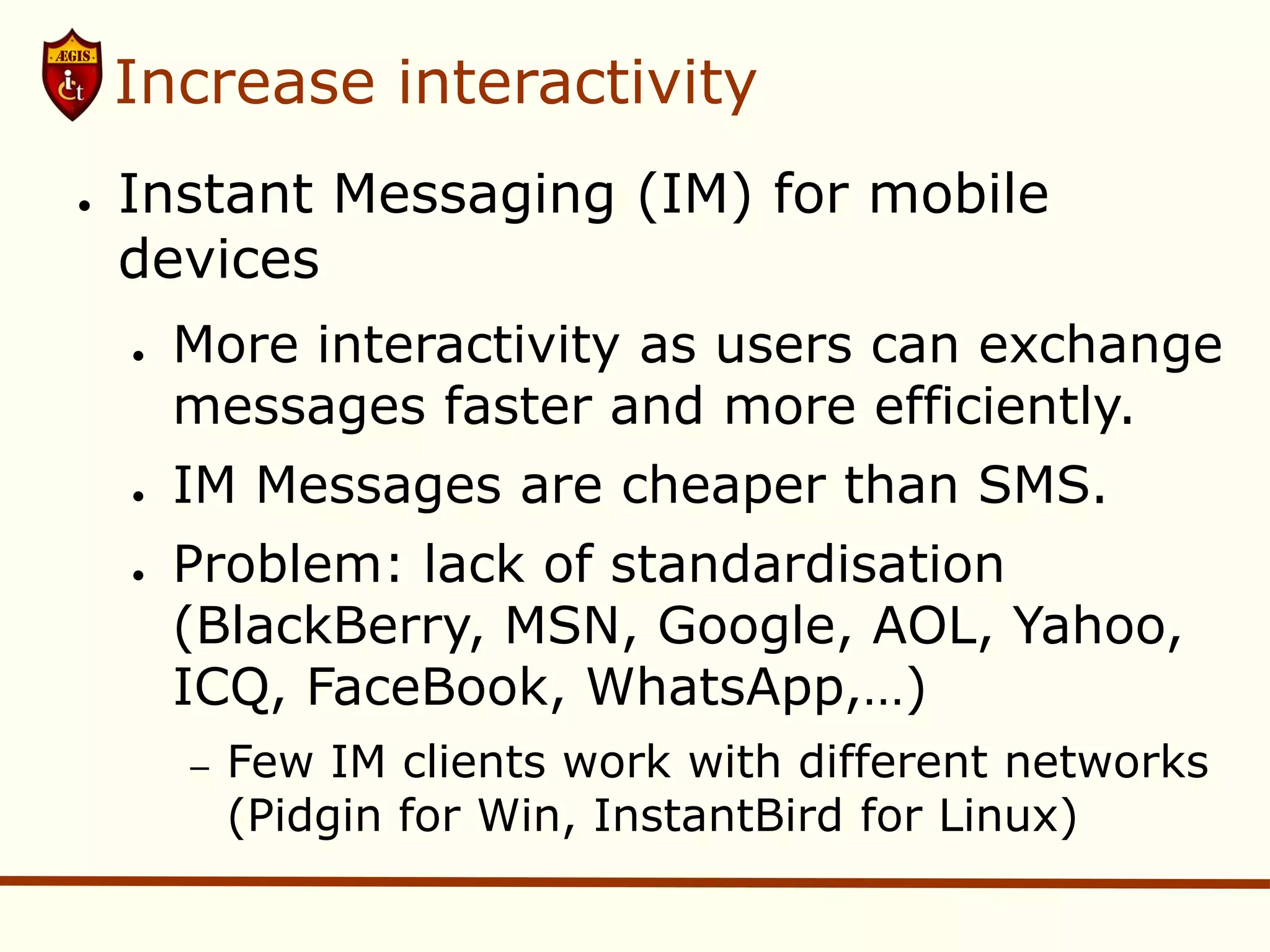 Increase interactivity
●   Instant Messaging (IM) for mobile
    devices
    ●   More interactivity as users can exchange
        messages faster and more efficiently.
    ●   IM Messages are cheaper than SMS.
    ●   Problem: lack of standardisation
        (BlackBerry, MSN, Google, AOL, Yahoo,
        ICQ, FaceBook, WhatsApp,…)
        –   Few IM clients work with different networks
            (Pidgin for Win, InstantBird for Linux)
 