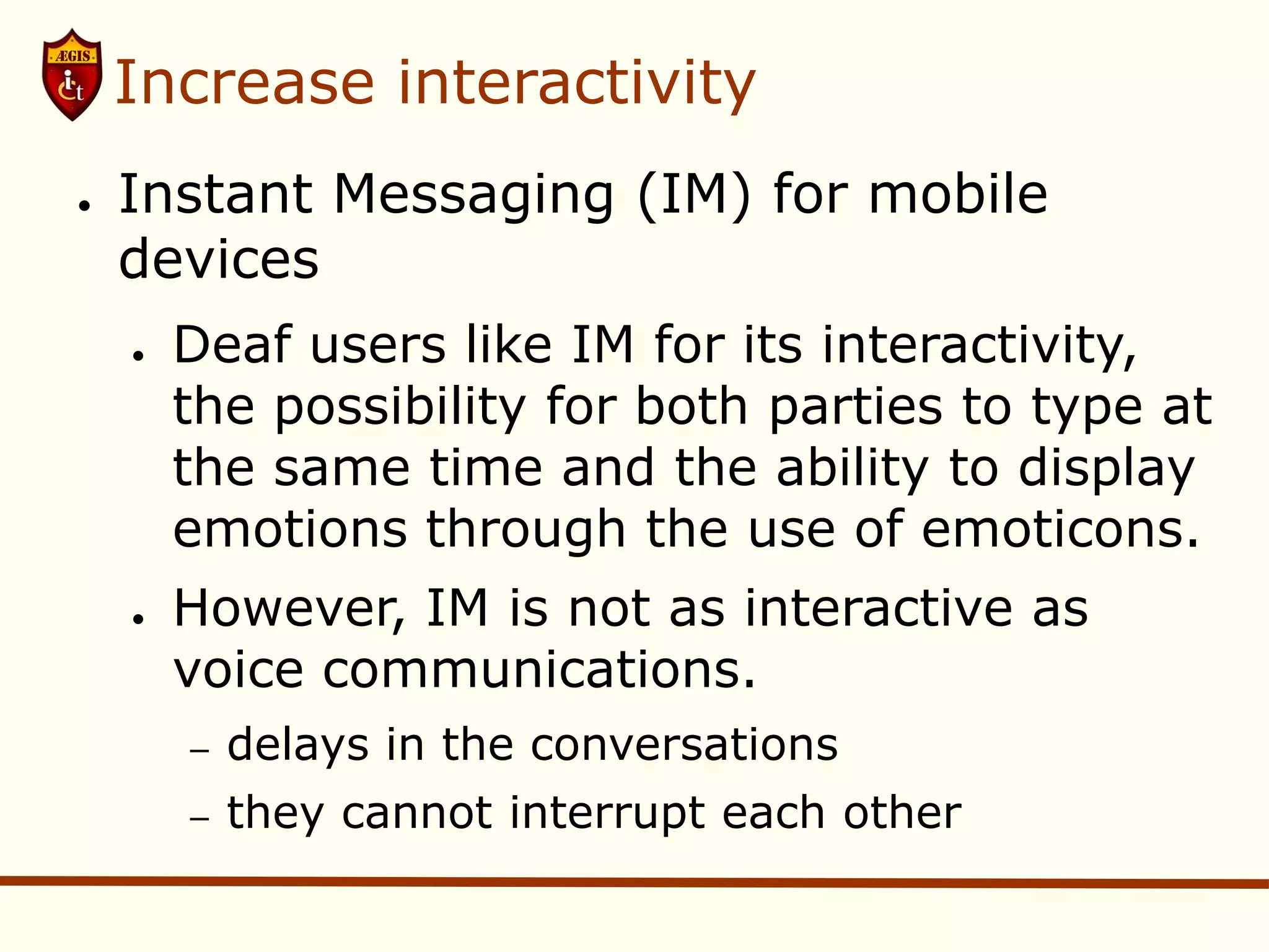 Increase interactivity
●   Instant Messaging (IM) for mobile
    devices
    ●   Deaf users like IM for its interactivity,
        the possibility for both parties to type at
        the same time and the ability to display
        emotions through the use of emoticons.
    ●   However, IM is not as interactive as
        voice communications.
        –   delays in the conversations
        –   they cannot interrupt each other
 