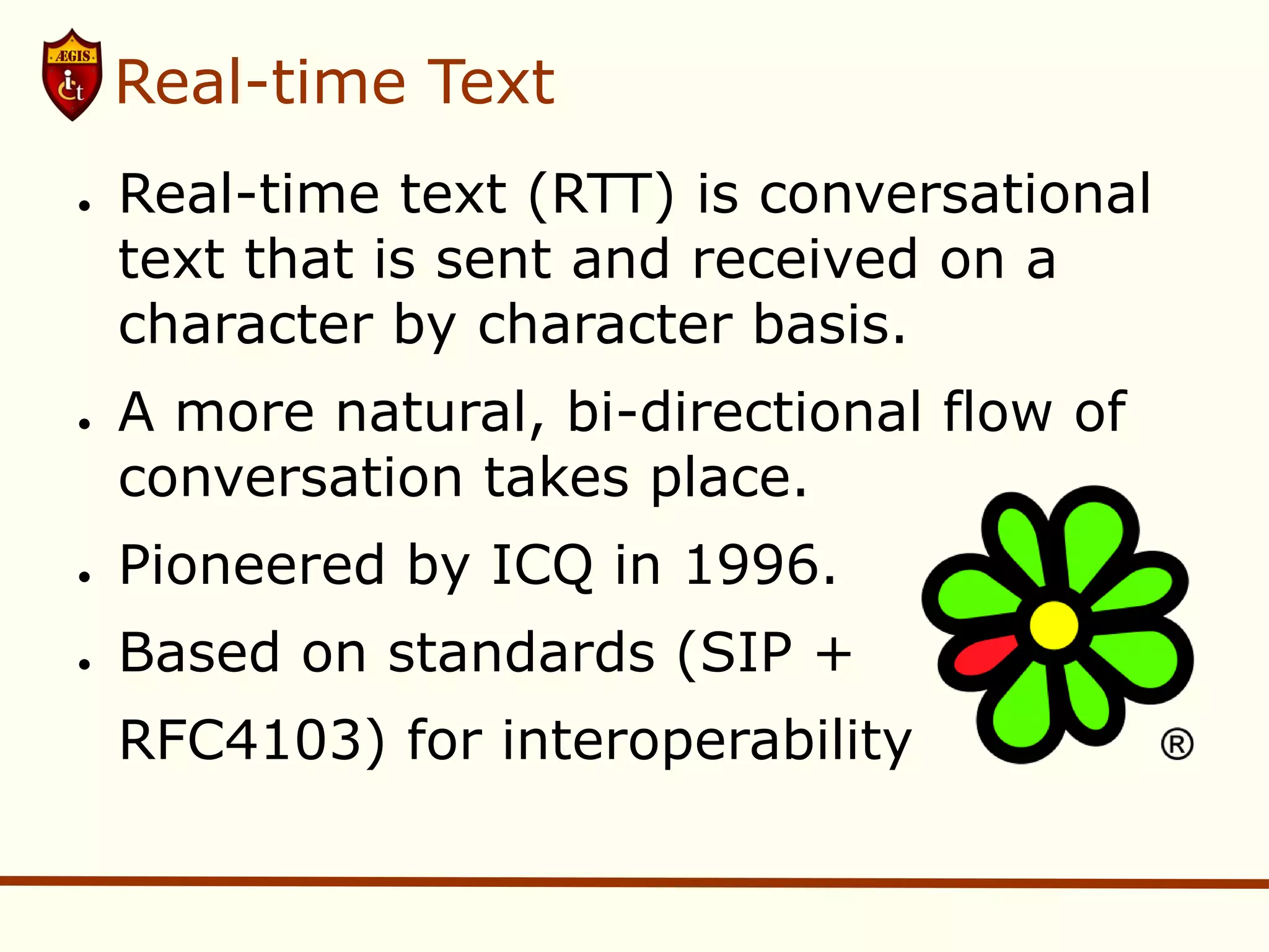 Real-time Text
●   Real-time text (RTT) is conversational
    text that is sent and received on a
    character by character basis.
●   A more natural, bi-directional flow of
    conversation takes place.
●   Pioneered by ICQ in 1996.
●   Based on standards (SIP +
    RFC4103) for interoperability
 