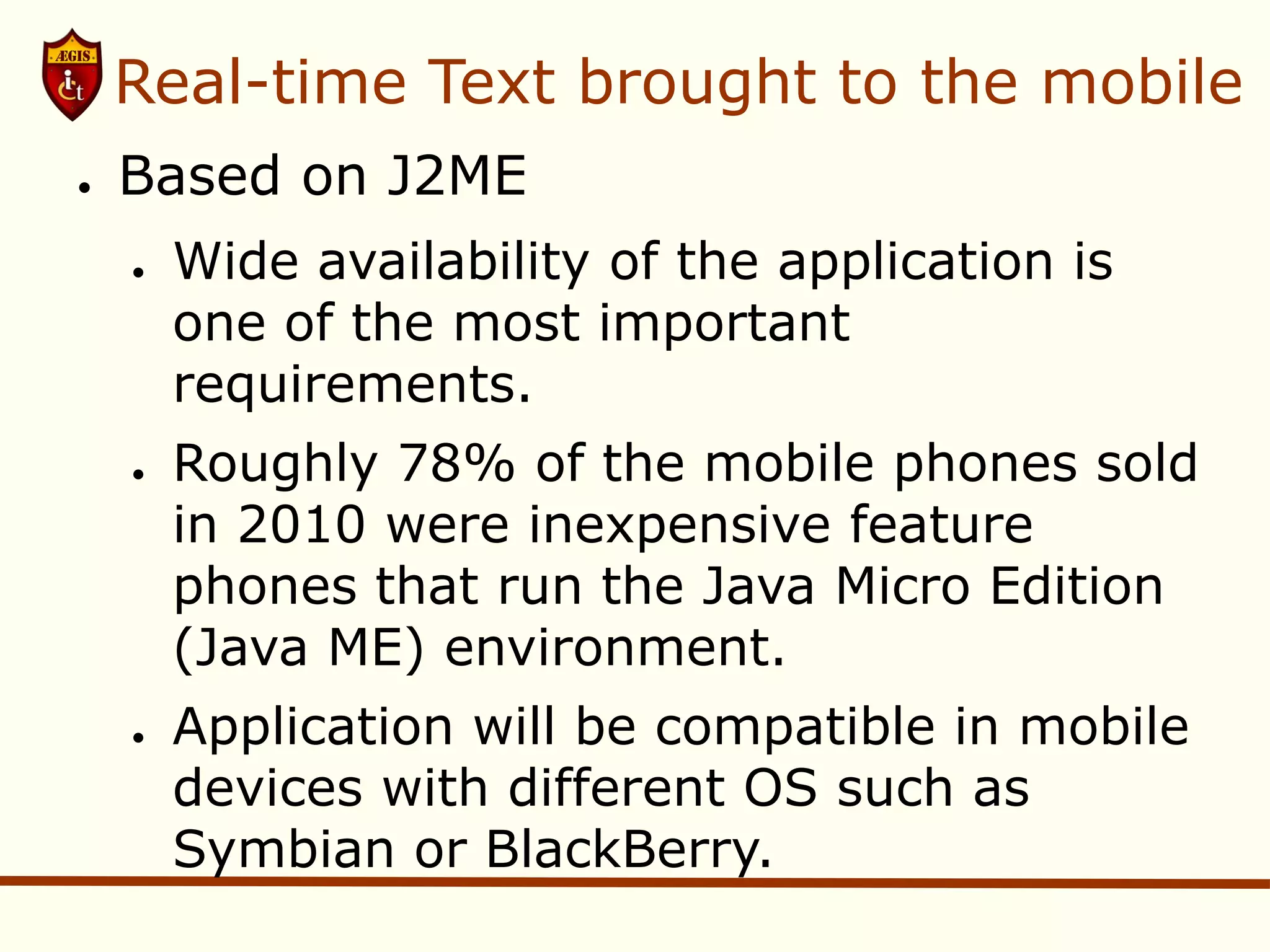 Real-time Text brought to the mobile
●   Based on J2ME
    ●   Wide availability of the application is
        one of the most important
        requirements.
    ●   Roughly 78% of the mobile phones sold
        in 2010 were inexpensive feature
        phones that run the Java Micro Edition
        (Java ME) environment.
    ●   Application will be compatible in mobile
        devices with different OS such as
        Symbian or BlackBerry.
 