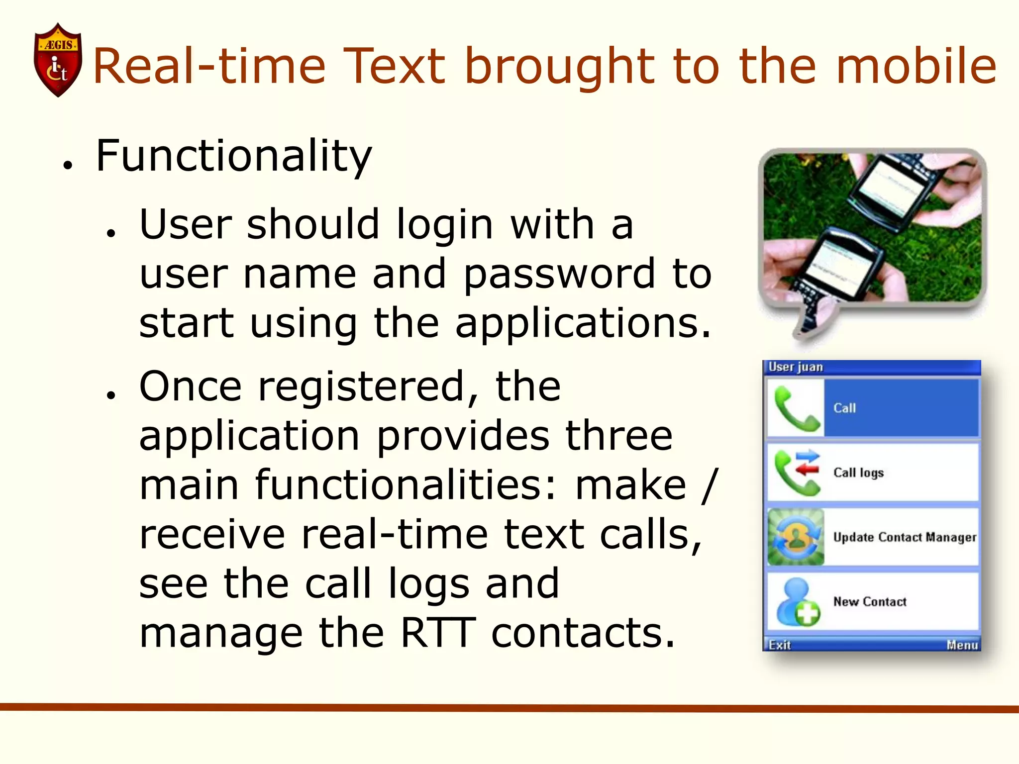 Real-time Text brought to the mobile
●   Functionality
    ●   User should login with a
        user name and password to
        start using the applications.
    ●   Once registered, the
        application provides three
        main functionalities: make /
        receive real-time text calls,
        see the call logs and
        manage the RTT contacts.
 