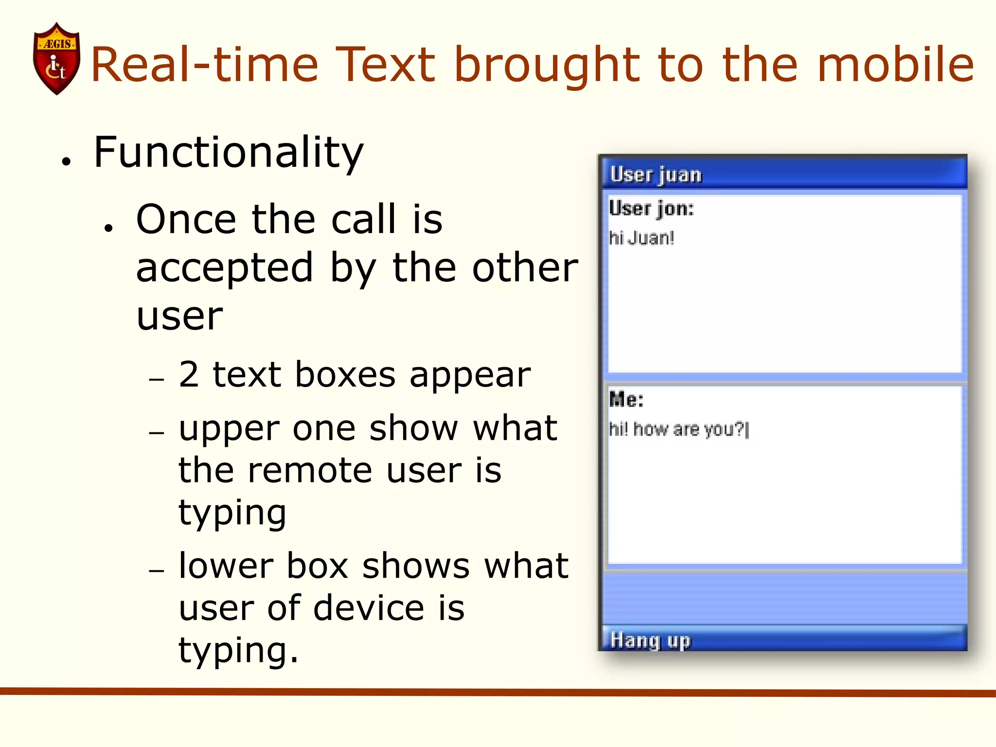 Real-time Text brought to the mobile
●   Functionality
    ●   Once the call is
        accepted by the other
        user
        –   2 text boxes appear
        –   upper one show what
            the remote user is
            typing
        –   lower box shows what
            user of device is
            typing.
 